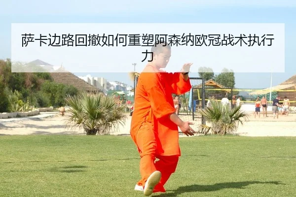 萨卡边路回撤如何重塑阿森纳欧冠战术执行力
